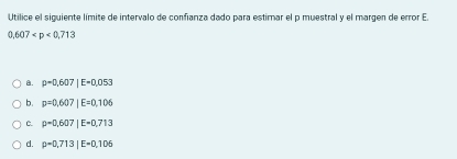 Utilice el siguiente límite de intervalo de confianza dado para estimar el p muestral y el margen de error E
0 607
B. p=0.607|E=0.053
b. p=0.607|E=0.106
C. p=0.607|E=0.713
d. p=0.713|E=0.106