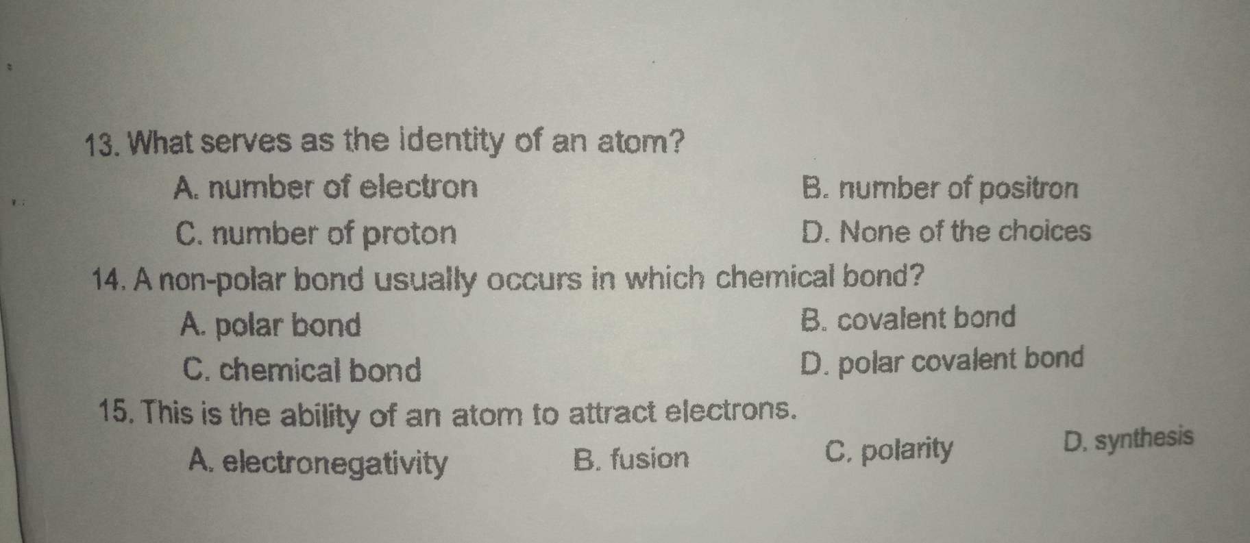 What serves as the identity of an atom?
A. number of electron B. number of positron
C. number of proton D. None of the choices
14. A non-polar bond usually occurs in which chemical bond?
A. polar bond B. covalent bond
C. chemical bond
D. polar covalent bond
15. This is the ability of an atom to attract electrons.
A. electronegativity B. fusion C. polarity D. synthesis