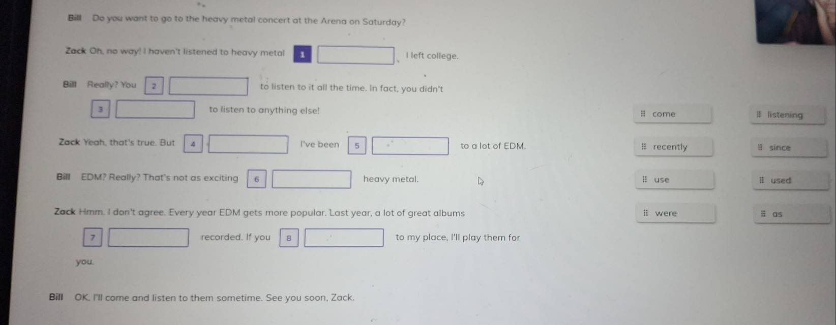 Bill Do you want to go to the heavy metal concert at the Arena on Saturday? 
Zack Oh, no way! I haven't listened to heavy metal 1 
、I left college. 
Bill Really? You to listen to it all the time. In fact, you didn't 
3 x_1/2 to listen to anything else! l come # listening 
Zack Yeah, that's true. But 4 □  □  I've been 5 x_  to a lot of EDM. # recently l since 
Bill EDM? Really? That's not as exciting 6 □  heavy metal. ; use l used 
D 
Zack Hmm. I don't agree. Every year EDM gets more popular. Last year, a lot of great albums ; were ü as 
7 _  recorded. If you □° to my place, I'll play them for 
you. 
Bill OK. I'll come and listen to them sometime. See you soon, Zack.