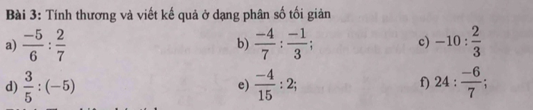 Tính thương và viết kế quả ở dạng phân số tối giản 
a)  (-5)/6 : 2/7  b)  (-4)/7 : (-1)/3 ; c) -10: 2/3 
d)  3/5 :(-5) e)  (-4)/15 :2; 24: (-6)/7 ; 
f)