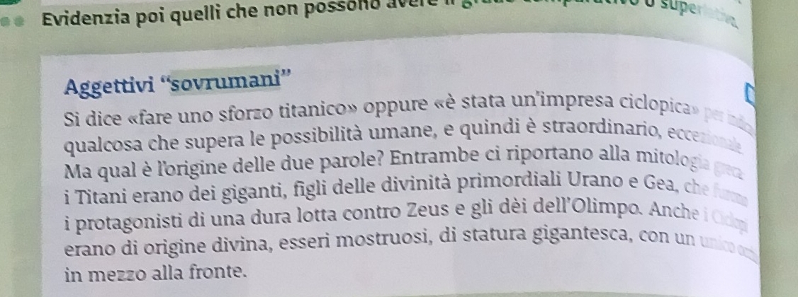 Evidenzia poi quelli che non possóno avere i 
Ở o supe 
Aggettivi “sovrumani” 
Si dice «fare uno sforzo titanico» oppure «è stata un'impresa ciclopica» pernio 
qualcosa che supera le possibilità umane, e quindi è straordinario, eccezionale 
Ma qual è l'origine delle due parole? Entrambe ci riportano alla mitologia gre 
i Titani erano dei giganti, figli delle divinità primordiali Urano e Gea, che fu 
i protagonisti di una dura lotta contro Zeus e gli dèi dell'Olimpo. Anche i Odm 
erano di origine divina, esseri mostruosi, di statura gigantesca, con un unico om 
in mezzo alla fronte.