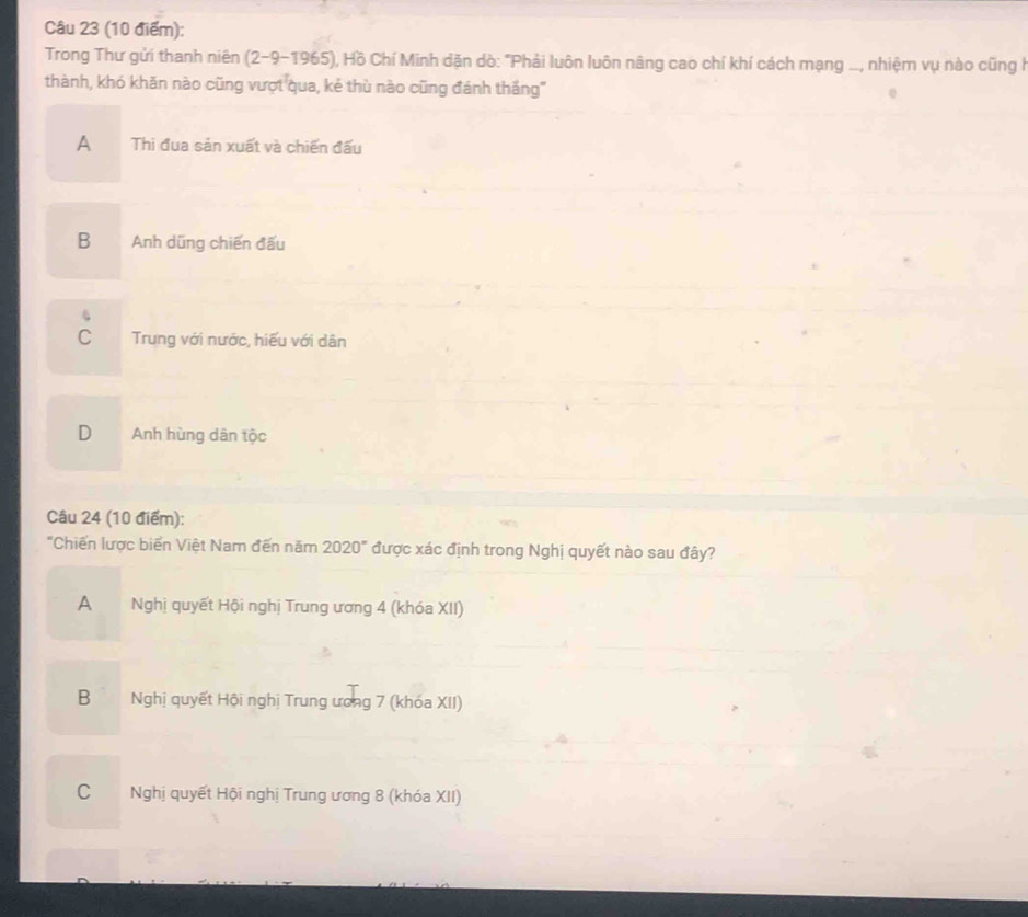Trong Thư gửi thanh niên (2-9-1965) ), Hồ Chí Minh dặn dò: "Phải luôn luôn nâng cao chí khí cách mạng ..., nhiệm vụ nào cũng l
thành, khó khăn nào cũng vượt qua, kẻ thù nào cũng đánh thắng"
A Thi đua sản xuất và chiến đấu
B Anh dũng chiến đấu
.
C Trung với nước, hiếu với dân
D Anh hùng dân tộc
Câu 24 (10 điểm):
"Chiến lược biển Việt Nam đến năm 2020° được xác định trong Nghị quyết nào sau đây?
A Nghị quyết Hội nghị Trung ương 4 (khóa XII)
Bì Nghị quyết Hội nghị Trung ương 7 (khóa XII)
C Nghị quyết Hội nghị Trung ương 8 (khóa XII)