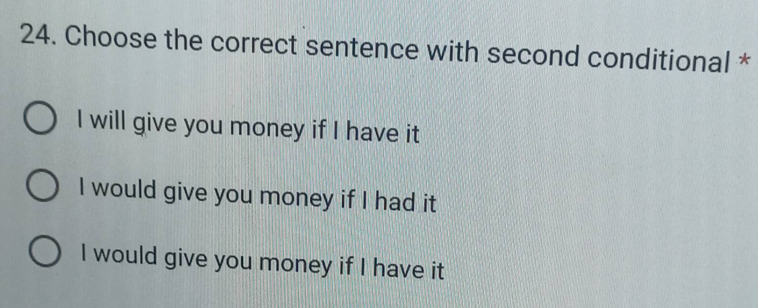 Choose the correct sentence with second conditional *
I will give you money if I have it
I would give you money if I had it
I would give you money if I have it