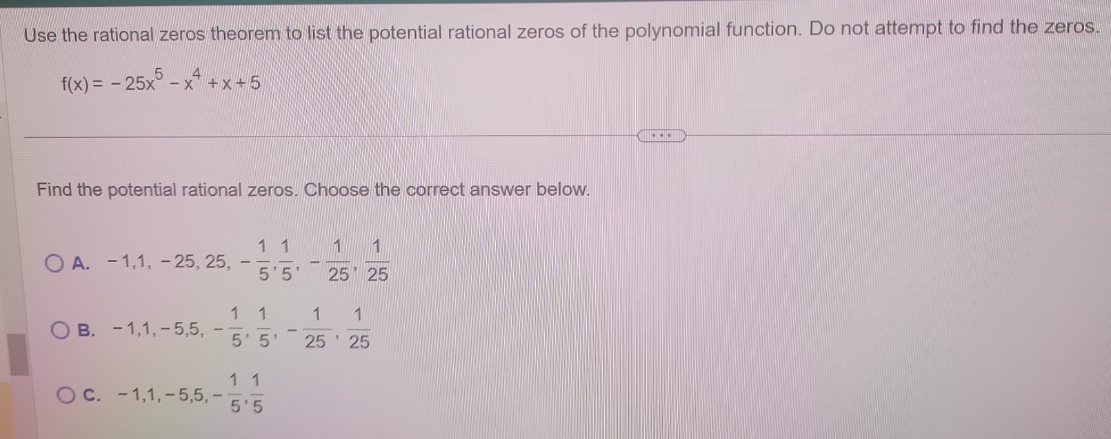 Use the rational zeros theorem to list the potential rational zeros of the polynomial function. Do not attempt to find the zeros.
f(x)=-25x^5-x^4+x+5
Find the potential rational zeros. Choose the correct answer below.
A. -1, 1, -25, 25, - 1/5 ,  1/5 , - 1/25 ,  1/25 
B. -1, 1, -5, 5, - 1/5 ,  1/5 , - 1/25 ,  1/25 
C. -1, 1, -5, 5, - 1/5 ,  1/5 