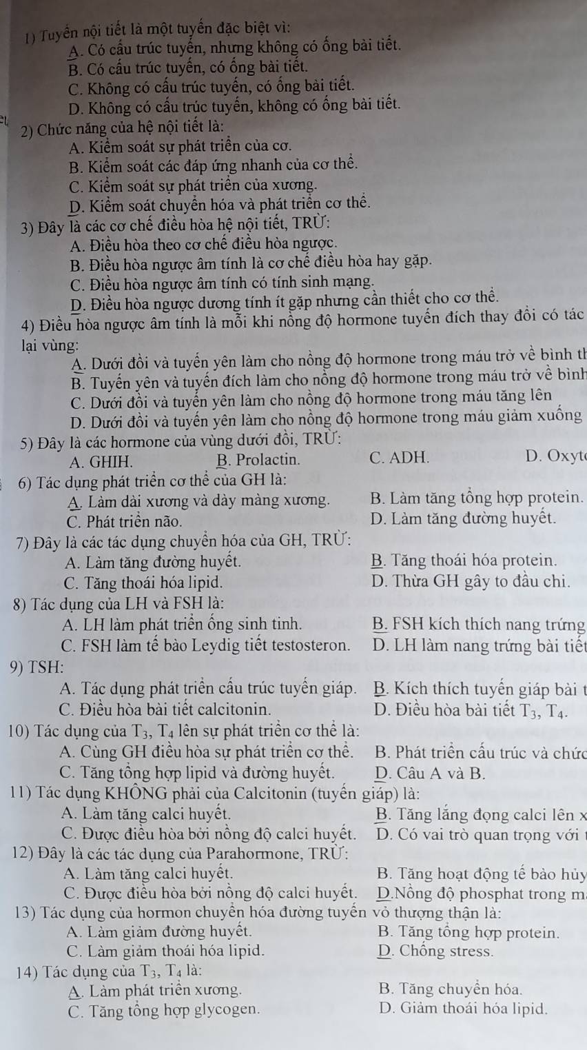 Tuyển nội tiết là một tuyển đặc biệt vì:
A. Có cầu trúc tuyến, nhưng không có ống bài tiết.
B. Có cấu trúc tuyến, có ổng bài tiết.
C. Không có cấu trúc tuyến, có ổng bài tiết.
D. Không có cấu trúc tuyến, không có ống bài tiết.
2) Chức năng của hệ nội tiết là:
A. Kiểm soát sự phát triển của cơ.
B. Kiểm soát các đáp ứng nhanh của cơ thể.
C. Kiểm soát sự phát triển của xương.
D. Kiểm soát chuyển hóa và phát triển cơ thể.
3) Đây là các cơ chế điều hòa hệ nội tiết, TRÜ:
A. Điều hòa theo cơ chế điều hòa ngược.
B. Điều hòa ngược âm tính là cơ chế điều hòa hay gặp.
C. Điều hòa ngược âm tính có tính sinh mạng.
D. Điều hòa ngược dương tính ít gặp nhưng cần thiết cho cơ thể.
4) Điều hòa ngược âm tính là mỗi khi nổng độ hormone tuyến đích thay đổi có tác
lại vùng:
A. Dưới đồi và tuyến yên làm cho nồng độ hormone trong máu trở về bình th
B. Tuyến yên và tuyến đích làm cho nổng độ hormone trong máu trở về bình
C. Dưới đồi và tuyến yên làm cho nồng độ hormone trong máu tăng lên
D. Dưới đồi và tuyến yên làm cho nồng độ hormone trong máu giảm xuống
5) Đây là các hormone của vùng dưới đồi, TRÜ:
A. GHIH. B. Prolactin. C. ADH. D. Oxyt
6) Tác dụng phát triển cơ thể của GH là:
A. Làm dài xương và dày màng xương. B. Làm tăng tổng hợp protein.
C. Phát triền não. D. Làm tăng đường huyết.
7) Đây là các tác dụng chuyển hóa của GH, TRÜ:
A. Làm tăng đường huyết. B. Tăng thoái hóa protein.
C. Tăng thoái hóa lipid. D. Thừa GH gây to đầu chi.
8) Tác dụng của LH và FSH là:
A. LH làm phát triển ống sinh tinh. B. FSH kích thích nang trứng
C. FSH làm tế bào Leydig tiết testosteron. D. LH làm nang trứng bài tiết
9) TSH:
A. Tác dụng phát triển cầu trúc tuyến giáp. B. Kích thích tuyển giáp bài t
C. Điều hòa bài tiết calcitonin. D. Điều hòa bài tiết T_3,T_4.
10) Tác dụng của T_3 , T4 lên sự phát triển cơ thể là:
A. Cùng GH điều hòa sự phát triển cơ thể. B. Phát triển cấu trúc và chức
C. Tăng tổng hợp lipid và đường huyết. D. Câu A và B.
11) Tác dụng KHÔNG phải của Calcitonin (tuyển giáp) là:
A. Làm tăng calci huyết. B. Tăng lắng đọng calci lên x
C. Được điều hòa bởi nồng độ calci huyết. D. Có vai trò quan trọng với
12) Đây là các tác dụng của Parahormone, TRÜ:
A. Làm tăng calci huyết. B. Tăng hoạt động tế bào hủy
C. Được điều hòa bởi nồng độ calci huyết. D.Nổng độ phosphat trong m
13) Tác dụng của hormon chuyển hóa đường tuyển vỏ thượng thận là:
A. Làm giảm đường huyết. B. Tăng tổng hợp protein.
C. Làm giảm thoái hóa lipid. D. Chông stress.
14) Tác dụng của 1 T_3,T_4 là:
A. Làm phát triển xương. B. Tăng chuyển hóa.
C. Tăng tổng hợp glycogen. D. Giảm thoái hóa lipid.