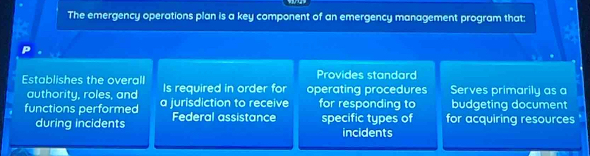 The emergency operations plan is a key component of an emergency management program that:
Provides standard
Establishes the overall Serves primarily as a
authority, roles, and Is required in order for operating procedures
functions performed a jurisdiction to receive for responding to budgeting document
during incidents Federal assistance specific types of for acquiring resources
incidents