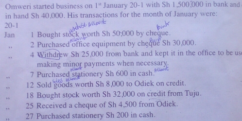 Omweri started business on 1^(st) January 20-1 with Sh 1,500,000 in bank and 
in hand Sh 40,000. His transactions for the month of January were: 
20-1 
Jan 1 Bought stock worth Sh 50,000 by cheque. 
,, 2 Purchased office equipment by cheque Sh 30,000. 
,, 4 Withdrew Sh 25,000 from bank and kept it in the office to be us 
making minor payments when necessary. 
,, 7 Purchased stationery Sh 600 in cash. 
12 Sold goods worth Sh 8,000 to Odiek on credit. 
18 Bought stock worth Sh 32,000 on credit from Tuju. 
25 Received a cheque of Sh 4,500 from Odiek. 
27 Purchased stationery Sh 200 in cash.