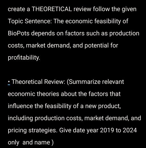 create a THEORETICAL review follow the given 
Topic Sentence: The economic feasibility of 
BioPots depends on factors such as production 
costs, market demand, and potential for 
profitability. 
• Theoretical Review: (Summarize relevant 
economic theories about the factors that 
influence the feasibility of a new product, 
including production costs, market demand, and 
pricing strategies. Give date year 2019 to 2024 
only and name )