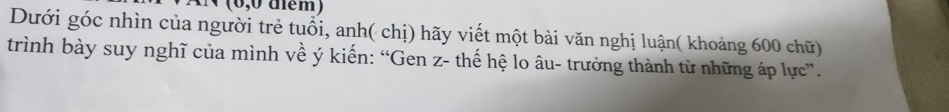 (0,0 điém) 
Dưới góc nhìn của người trẻ tuổi, anh( chị) hãy viết một bài văn nghị luận( khoảng 600 chữ) 
trình bày suy nghĩ của mình về ý kiến: “Gen z- thế hệ lo âu- trưởng thành từ những áp lực”.