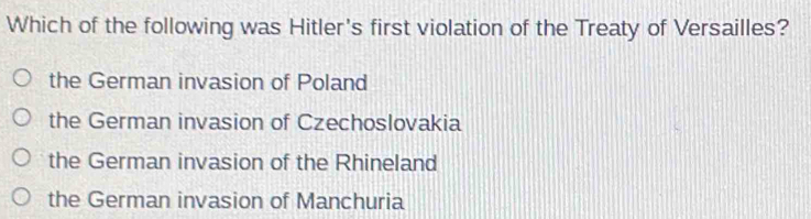 Which of the following was Hitler's first violation of the Treaty of Versailles?
the German invasion of Poland
the German invasion of Czechoslovakia
the German invasion of the Rhineland
the German invasion of Manchuria