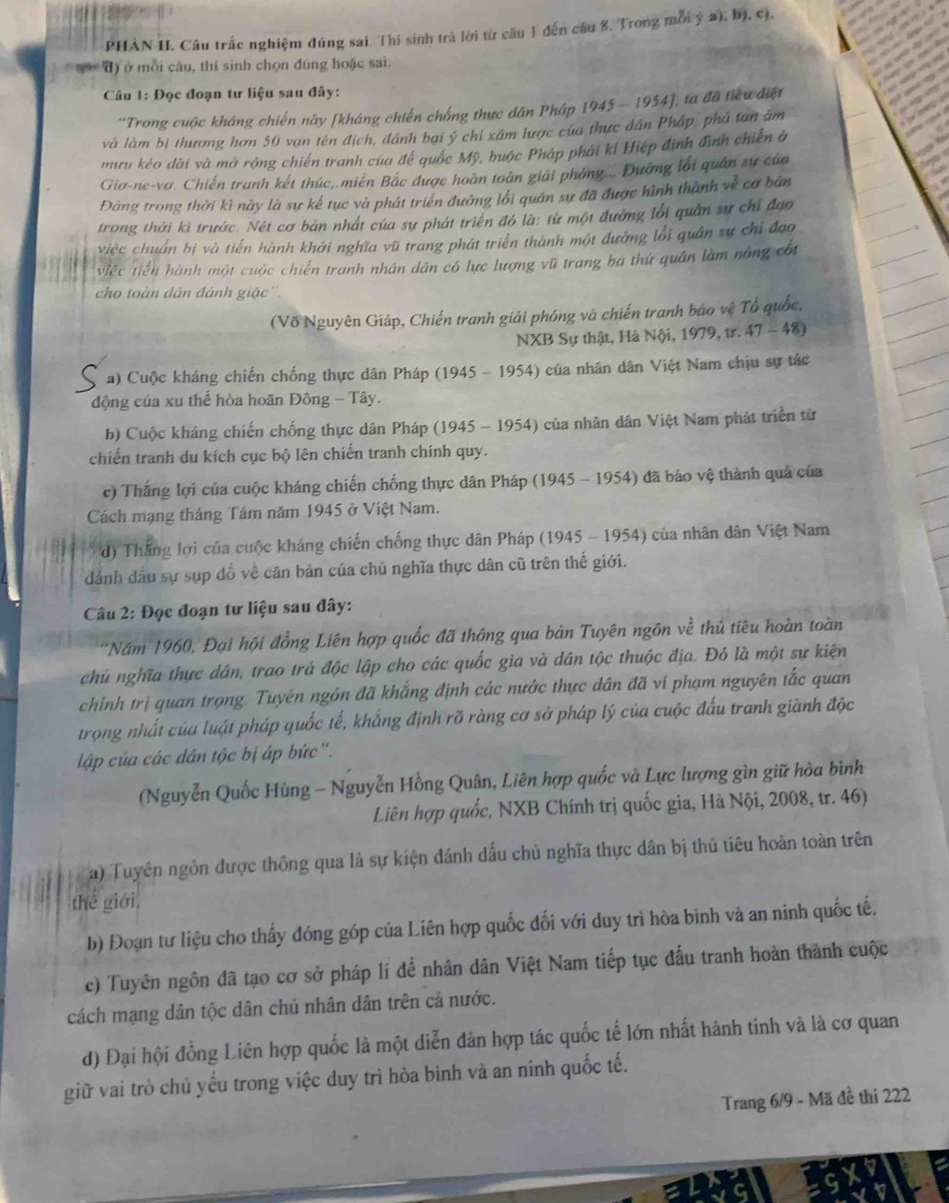 PHAN II. Câu trắc nghiệm đúng sai. Thí sinh trà lời từ câu 1 đến câu 8. Trong mỗi ý a), b), c),
đ) ở mỗi câu, thí sinh chọn đúng hoặc sai.
Câu 1: Đọc đoạn tư liệu sau đây:
'Trong cuộc kháng chiến này [kháng chiến chống thực dân Pháp 1945 - 1954], ta đã tiểu điệt
và làm bị thương hơn 50 vạn tên địch, đánh bại ý chí xâm lược của thực dân Pháp, phá tan âm
mru kéo dài và mở rộng chiến tranh của để quốc Mỹ, buộc Pháp phát kí Hiệp định đình chiến ở
Giơ-ne-vơ. Chiến tranh kết thức,.miên Bắc được hoàn toàn giải phóng... Đương lới quân sự của
Đảng trong thời kì này là sự kế tục và phát triên đường lối quân sự đã được hình thành về cơ bản
trong thời kì trước. Nét cơ bản nhất của sự phát triển đó là: từ một đường lối quân sự chỉ đạo
việc chuẩn bị và tiến hành khởi nghĩa vũ trang phát triển thành một đường lối quân sự chỉ đạo
việc tiến hành một cuộc chiến tranh nhân dân có lực lượng vũ trang ba thứ quân làm nông cốt
cho toàn dân đánh giặc''.
(Võ Nguyên Giáp, Chiến tranh giải phóng và chiến tranh báo vệ Tổ quốc,
NXB Sự thật, Hà Nội, 1979, tr. 47 - 48)
a) Cuộc kháng chiến chống thực dân Pháp (1945 - 1954) của nhân dân Việt Nam chịu sự tác
động của xu thế hòa hoãn Đông - Tây.
b) Cuộc kháng chiến chống thực dân Pháp (1945 - 1954) của nhân dân Việt Nam phát triển từ
chiến tranh du kích cục bộ lên chiến tranh chính quy.
c) Thắng lợi của cuộc kháng chiến chống thực dân Pháp (1945 - 1954) đã bảo vệ thành quả của
Cách mạng tháng Tám năm 1945 ở Việt Nam.
d) Thắng lợi của cuộc kháng chiến chống thực dân Pháp (1945 - 1954) của nhân dân Việt Nam
dánh đầu sự sụp đồ về căn bản của chủ nghĩa thực dân cũ trên thế giới.
Câu 2: Đọc đoạn tư liệu sau đây:
*Năm 1960, Đại hội đồng Liên hợp quốc đã thông qua bản Tuyên ngôn về thủ tiêu hoàn toàn
chủ nghĩa thực dân, trao trả độc lập cho các quốc gia và dân tộc thuộc địa. Đỏ là một sự kiện
chính trị quan trọng. Tuyên ngôn đã khẳng định các nước thực dân đã vi phạm nguyên tắc quan
trọng nhất của luật pháp quốc tế, khắng định rỡ ràng cơ sở pháp lý của cuộc đấu tranh giành độc
ập của các dân tộc bị áp bức".
(Nguyễn Quốc Hùng - Nguyễn Hồng Quân, Liên hợp quốc và Lực lượng gìn giữ hòa bình
Liên hợp quốc, NXB Chính trị quốc gia, Hà Nội, 2008, tr. 46)
a) Tuyên ngôn được thông qua là sự kiện đánh dấu chủ nghĩa thực dân bị thủ tiêu hoàn toàn trên
thế giới.
b) Đoạn tư liệu cho thấy đóng góp của Liên hợp quốc đối với duy trì hòa bình và an ninh quốc tế.
c) Tuyên ngôn đã tạo cơ sở pháp lí để nhân dân Việt Nam tiếp tục đấu tranh hoàn thành cuộc
cách mạng dân tộc dân chủ nhân dân trên cả nước.
d) Đại hội đồng Liên hợp quốc là một diễn đản hợp tác quốc tế lớn nhất hành tính và là cơ quan
giữ vai trò chủ yếu trong việc duy trì hòa bình và an ninh quốc tế.
Trang 6/9 - Mã đề thí 222