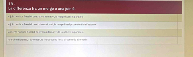 i|8 -
La differenza tra un merge e una join è:
la join riunisce flussi di controllo alternativi, la merge flussi in parallelo
la join riunisce flussi di controllo opzionali, la merge flussi provenienti dall'esterno
la merge riunisce flussi di controllo alternativi, la join flussi in parallelo
non c'è differenza, i due costrutti introducono flussi di controllo alternativi