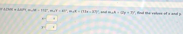 If △ ZMK≌ △ APY, m∠ M=112°, m∠ Y=41°, m∠ K=(13x-37)^circ  , and m∠ A=(2y+7)^circ  , find the values of x and y.
x=□
y=boxed :