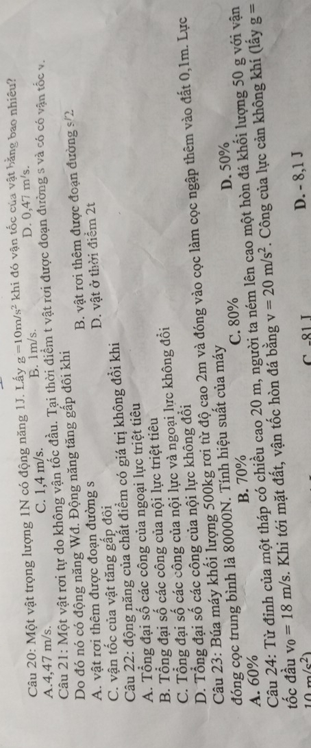 Một vật trọng lượng 1N có động năng 1J. Lấy g=10m/s^2 khi đó vận tốc của vật bằng bao nhiêu?
A.4,47 m/s. C. 1,4 m/s. B. 1m/s.
D. 0,47 m/s.
Câu 21: Một vật rơi tự do không vận tốc đầu. Tại thời điểm t vật rơi được đoạn đường s và có có vận tốc v.
Do đó nó có động năng Wđ. Động năng tăng gấp đôi khi
A. vật rơi thêm được đoạn đường s B. vật rơi thêm được đoạn đường s/2
C. vận tốc của vật tăng gấp đôi D. vật ở thời điểm 2t
Câu 22: động năng của chất điểm có giá trị không đổi khi
A. Tổng đại số các công của ngoại lực triệt tiêu
B. Tổng đại số các công của nội lực triệt tiêu
C. Tổng đại số các công của nội lực và ngoại lực không đồi
D. Tổng đại số các cộng của nội lực không đổi
Câu 23: Búa máy khối lượng 500kg rơi từ độ cao 2m và đóng vào cọc làm cọc ngập thêm vào đất 0,1m. Lực
đóng cọc trung bình là 80000N. Tính hiệu suất của máy
A. 60% B. 70% C. 80% D. 50%
Câu 24: Từ đỉnh của một tháp có chiều cao 20 m, người ta ném lên cao một hòn đá khối lượng 50 g với vận
tốc đầu v_0=18m/s. Khi tới mặt đất, vận tốc hòn đá bằng v=20m/s^2. Công của lực cản không khí (lấy g=
10m/c^2 、 C -81 I D. - 8,1 J
