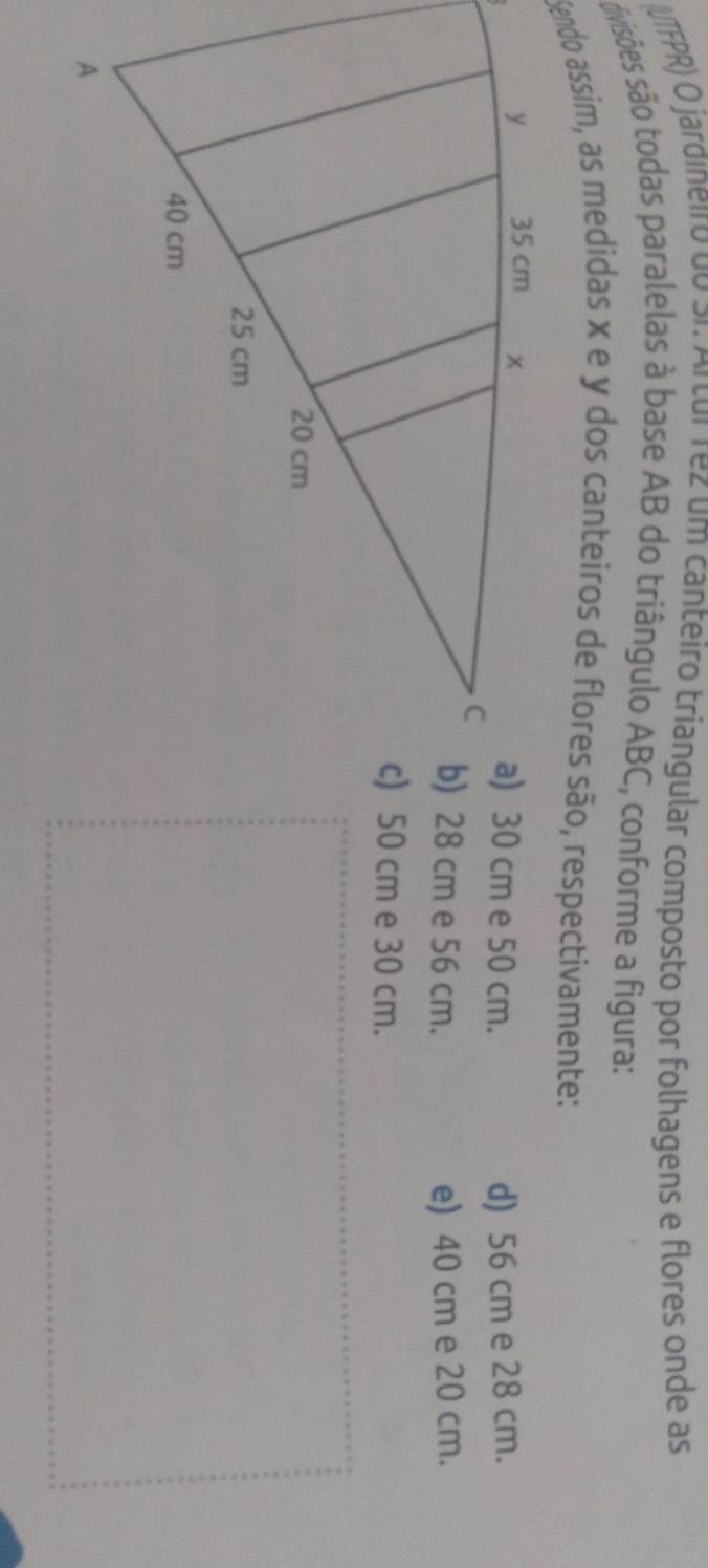 ITFPR) O jardineiro do Si Artur rez um canteiro triangular composto por folhagens e flores onde as
divisões são todas paralelas à base AB do triângulo ABC, conforme a figura:
Sendo assim, as medidas x e y dos canteiros de flores são, respectivamente:
a) 30 cm e 50 cm. d) 56 cm e 28 cm.
b) 28 cm e 56 cm. e) 40 cm e 20 cm.
c) 50 cm e 30 cm.
