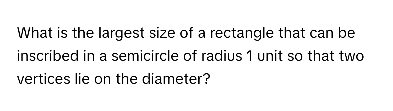 What is the largest size of a rectangle that can be inscribed in a semicircle of radius 1 unit so that two vertices lie on the diameter?