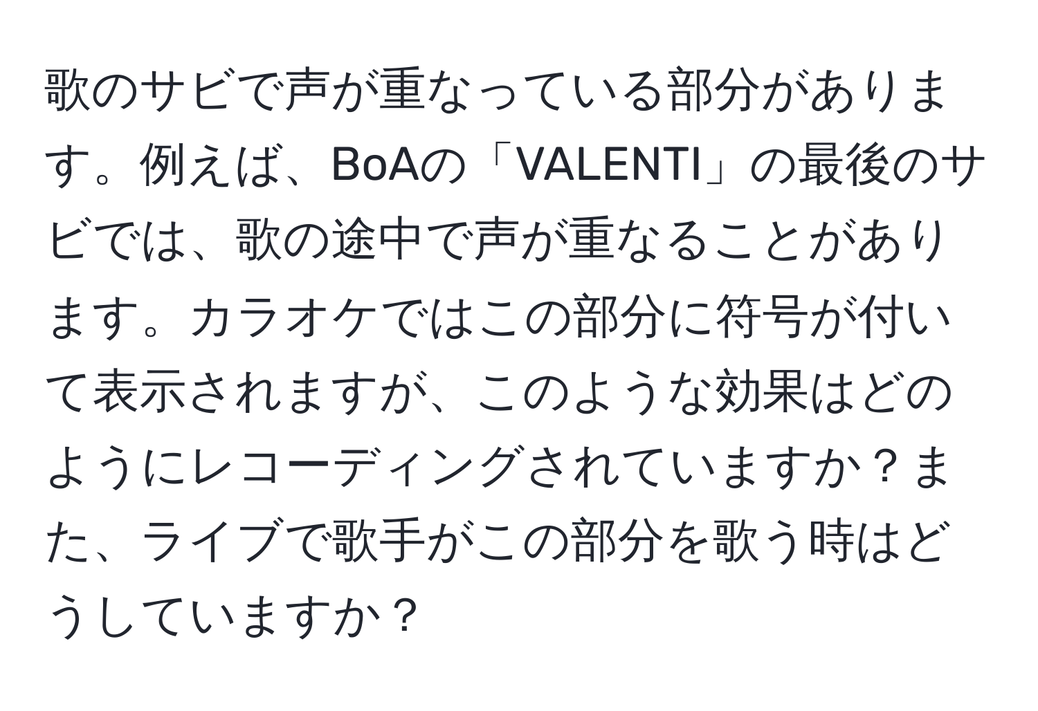 歌のサビで声が重なっている部分があります。例えば、BoAの「VALENTI」の最後のサビでは、歌の途中で声が重なることがあります。カラオケではこの部分に符号が付いて表示されますが、このような効果はどのようにレコーディングされていますか？また、ライブで歌手がこの部分を歌う時はどうしていますか？