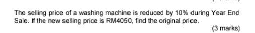 The selling price of a washing machine is reduced by 10% during Year End 
Sale. If the new selling price is RM4050, find the original price. 
(3 marks)