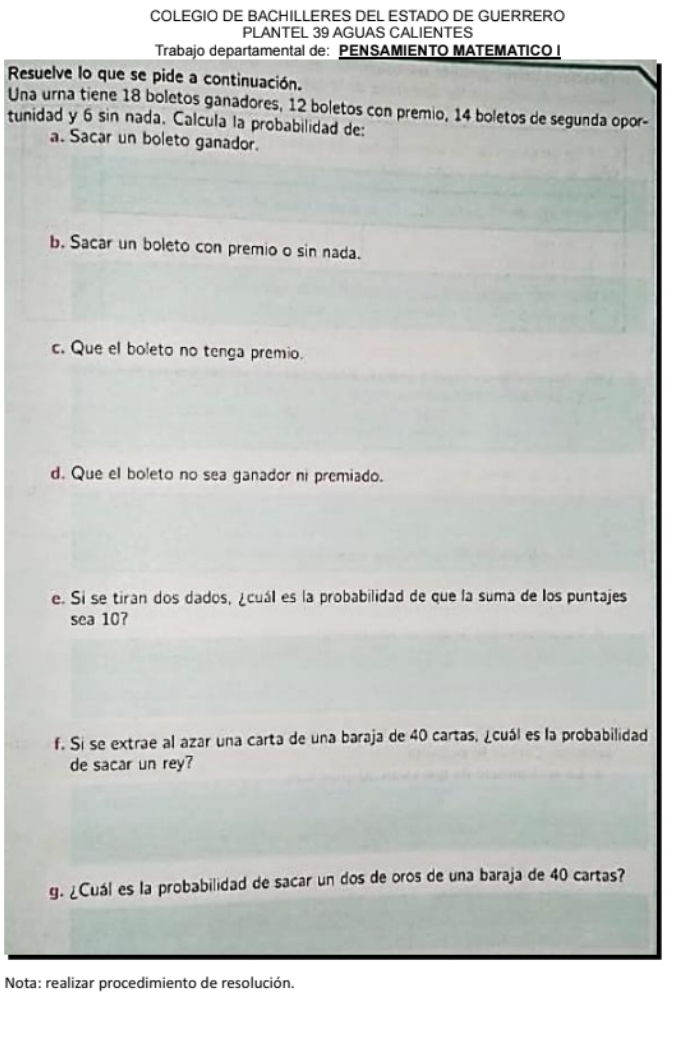 COLEGIO DE BACHILLERES DEL ESTADO DE GUERRERO 
PLANTEL 39 AGUAS CALIENTES 
Trabajo departamental de: PENSAMIENTO MATEMATICO I 
Resuelve lo que se pide a continuación. 
Una urna tiene 18 boletos ganadores, 12 boletos con premio, 14 boletos de segunda opor- 
tunidad y 6 sin nada. Calcula la probabilidad de: 
a. Sacar un boleto ganador. 
b. Sacar un boleto con premio o sin nada. 
c. Que el boleto no tenga premio. 
d. Que el boleto no sea ganador ni premiado. 
e. Si se tiran dos dados, ¿cuál es la probabilidad de que la suma de los puntajes 
sea 10? 
f. Si se extrae al azar una carta de una baraja de 40 cartas, ¿cuál es la probabilidad 
de sacar un rey? 
g. ¿Cuál es la probabilidad de sacar un dos de oros de una baraja de 40 cartas? 
Nota: realizar procedimiento de resolución.