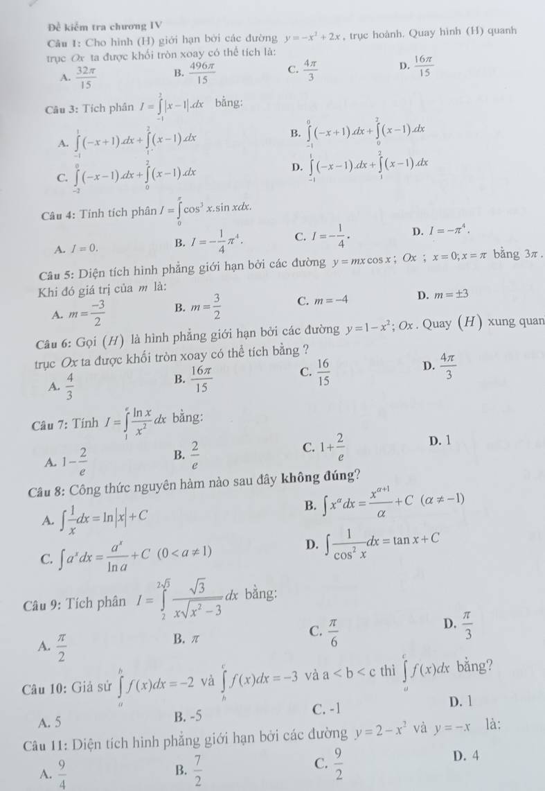 Đề kiểm tra chương IV
Câu 1: Cho hình (H) giới hạn bởi các đường y=-x^2+2x , trục hoành. Quay hình (H) quanh
trục Ox ta được khối tròn xoay có thể tích là:
A.  32π /15   496π /15  C.  4π /3  D.  16π /15 
B.
Câu 3: Tích phân I=∈tlimits _(-1)^2|x-1|.dx bằng:
A. ∈tlimits _0^(1(-x+1).dx+∈tlimits _1^2(x-1)dx B. ∈tlimits _0^0(-x+1)dx+∈tlimits _0^2(x-1)dx
C. ∈tlimits _(-2)^0(-x-1)dx+∈tlimits _0^2(x-1)dx
D. ∈tlimits _(-1)^1(-x-1).dx+∈tlimits _1^2(x-1).dx
Câu 4: Tính tích phân I=∈tlimits _0^(π)cos ^3)x.sin xdx.
A. I=0.
B. I=- 1/4 π^4. C. I=- 1/4 . D. I=-π^4.
Câu 5: Diện tích hình phẳng giới hạn bởi các đường y=mxcos x;Ox;x=0;x=π bằng 3π.
Khi đó giá trị của m là:
A. m= (-3)/2  B. m= 3/2  C. m=-4 D. m=± 3
Câu 6: Gọi (H) là hình phẳng giới hạn bởi các đường y=1-x^2 : Ox . Quay (H) xung quan
trục Ox ta được khối tròn xoay có thể tích bằng ?
D.
A.  4/3 
B.  16π /15 
C.  16/15   4π /3 
Câu 7: Tính I=∈tlimits _1^(efrac ln x)x^2dx bằng:
A. 1- 2/e   2/e  1+ 2/e 
D. 1
B.
C.
Cầu 8: Công thức nguyên hàm nào sau đây không đúng?
A. ∈t  1/x dx=ln |x|+C
B. ∈t x^(alpha)dx= (x^(alpha +1))/alpha  +C(alpha != -1)
C. ∈t a^xdx= a^x/ln a +C(0
D. ∈t  1/cos^2x dx=tan x+C
Câu 9: Tích phân I=∈tlimits _2^((2sqrt(3))frac sqrt 3)xsqrt(x^2-3)dx bằng:
D.
A.  π /2 
B. π
C.  π /6   π /3 
Câu 10: Giả sử ∈tlimits _a^(bf(x)dx=-2 và ∈tlimits _h^cf(x)dx=-3 và a thì ∈tlimits _a^cf(x)dx bằng?
A. 5 B. -5 C. -1
D. 1
Câu 11: Diện tích hình phẳng giới hạn bởi các đường y=2-x^2) và y=-x là:
B.
A.  9/4   7/2 
C.  9/2 
D. 4