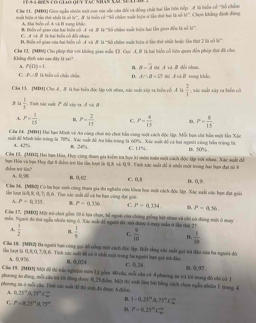 1T-9-1-BIEN CO GIAO QUY TAC NHAN XAC SUAT-ĐE 2
Câu 11. [MĐ1] Gico ngẫu nhiên một con xúc sắc cân đối và đồng chất hai lần liên tiếp. A là biến cố “Số chấm
xuất hiện ở lần thứ nhất là số lẻ”, B là biến cố “Số chấm xuất hiện ở lần thứ hai là số lẻ”. Chọn khẳng định đúng
A. Hai biến cố A và B xung khắc.
B. Biến cố giao của hai biển cố A và B là “Số chấm xuất hiện hai lần gico đều là số lẻ”.
C. A và B là hai biến cố đối nhau.
D. Biến cố giao của hai biến cố A và B là “Số chấm xuất hiện ở lần thứ nhất hoặc lần thứ 2 là số lê”.
Câu 12. [MĐ1] Cho phép thử với không gian mẫu Ω . Gọi A, B là hai biến cố liên quan đến phép thử đã cho.
Khẳng định nào sau đây là sai?
A. P(Omega )=1. B=overline A thì A và B đối nhau.
B.
C. A∪ B là biến cố chắc chắn. D. A∩ B=varnothing thì A và B xung khắc.
Câu 13. [MĐ1] Cho A , B là hai biến độc lập với nhau, xác suất xãy ra biến cố Ả là  2/3  , xác suất xây ra biến cố
B là  1/5 . Tính xác suất P đề xảy ra A và B .
A. P= 1/15 . B. P= 2/15 . C. P= 4/15 . D. P= 8/15 .
Câu 14. [MĐ1] Hai bạn Minh và An cùng chơi trò chơi bắn cung một cách độc lập. Mỗi bạn chỉ bắn một lần Xác
suất đề Minh bắn trúng là 70% . Xác suất đề An bắn trúng là 60% . Xác suất đề cả hai người cùng bắn trúng là:
A. 42% . B. 24% . C. 11% . D. 50%.
Câu 15. [MĐ2] Hai bạn Hòa, Huy cùng tham gia kiểm tra học kì môn toán một cách độc lập với nhau. Xác suất đề
bạn Hòa và bạn Huy đạt 8 điểm trở lên lần lượt là 0, 8 và 0, 9 . Tính xác suất đề ít nhất một trong hai bạn đạt từ 8
điểm trở lên?
A. 0,98 . B. 0, 02 . C. 0,8 D. 0, 9 .
Câu 16. [MĐ2] Có ba học sinh cùng tham gia thi nghiên cứu khoa học một cách độc lập. Xác suất các bạn đạt giải
lần lượt là 0,8; 0,7; 0,6. Tìm xác suất đề cả ba bạn cùng đạt giải.
A. P=0,335. B. P=0,336. C. P=0,334. D. P=0,56.
Câu 17. [MĐ2] Một trò chơi gồm 10 ô lựa chọn, bề ngoài của chúng giống hệt nhau và chỉ có đúng một ô may
mắn. Người đó thứ ngẫu nhiên từng ô. Xác suất đề người đó mở được ô may mắn ở lần thứ 2?
A.  1/2  B.  1/9 . C.  9/10 . D.  1/10 .
Câu 18. [MĐ2] Ba người bạn cùng gọi đồ uống một cách độc lập. Biết rằng xác suất gọi trà đào của ba người đó
lần lượt là 0,8;0,7;0,6. Tính xác suất đề có ít nhất một trong ba người bạn gọi trà đào.
A. 0,976. B. 0, 024 . C. 0, 24 . D. 0,97 .
Câu 19. [MĐ3] Một đề thi trắc nghiệm môn Lý gồm 40 câu, mỗi câu có 4 phương án trả lời trong đó chỉ có 1
phương án đúng, mỗi câu trả lời đúng được 0, 25 điểm. Một thí sinh làm bài bằng cách chọn ngẫu nhiên 1 trong 4
phương án ở mỗi câu. Tính xác suất để thí sinh đó được 6 điểm.
A. 0,25^(24).0,75^(16).C_(40)^(24). B. 1-0,25^(24).0,75^(16).C_(40)^(24).
C. P=0,25^(24).0,75^(16). P=0,25^(24).C_(40)^(24).
D.