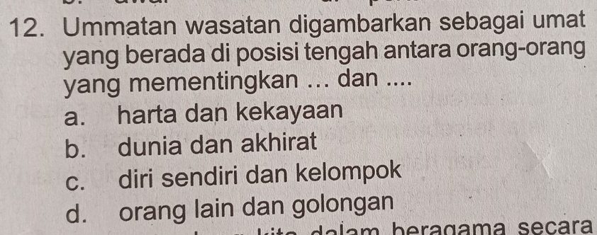 Ummatan wasatan digambarkan sebagai umat
yang berada di posisi tengah antara orang-orang
yang mementingkan ... dan ....
a. harta dan kekayaan
b. dunia dan akhirat
c. diri sendiri dan kelompok
d. orang lain dan golongan