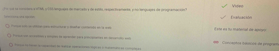 Video
¿Por qué se considera a HTML y CSS lenguajes de marcado y de estilo, respectivamente, y no lenguajes de programación?
Selecciona una opción: Evaluación
Porque solo se utilizan para estructurar y diseñar contenido en la web Este es tu material de apoyo:
Porque son accesibles y simples de aprender para principiantes en desarrollo web Conceptos básicos de program
Porque no tienen la capacidad de realizar operaciones lógicas o matemáticas complejas