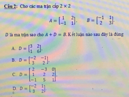 Cho các ma trận cấp 2* 2
A=beginbmatrix 1&2 -1&1endbmatrix , B=beginbmatrix -1&1 2&3endbmatrix. 
D là ma trận sao cho A+D=B 7. K ết luận nào sau đây là đúng
A. D=beginbmatrix 3&2 1&6endbmatrix ,
B. D=beginbmatrix -2&-1 3&2endbmatrix ,
C. D=beginbmatrix 2&-3&0 1&2&2 -1&5&1endbmatrix ,
D. D=beginbmatrix -2&1 3&2endbmatrix.