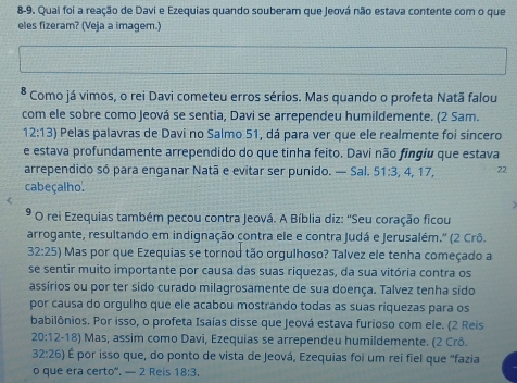 8-9. Quai foi a reação de Davi e Ezequias quando souberam que Jeová não estava contente com o que 
eles fizeram? (Veja a imagem.) 
* Como já vimos, o rei Davi cometeu erros sérios. Mas quando o profeta Natã falou 
com ele sobre como Jeová se sentia, Davi se arrependeu humildemente. (2 Sam.
12:13) Pelas palavras de Davi no Salmo 51, dá para ver que ele realmente foi sincero 
e estava profundamente arrependido do que tinha feito. Davi não fingiu que estava 
arrependido só para enganar Natã e evitar ser punido. — Sal. 51 : 3, 4, 17, 22
cabeçalho. 
* O rei Ezequias também pecou contra Jeová. A Bíblia diz: ''Seu coração ficou 
arrogante, resultando em indignação çontra ele e contra Judá e Jerusalém.' (2 Crô.
32:25) Mas por que Ezequias se tornou tão orgulhoso? Talvez ele tenha começado a 
se sentir muito importante por causa das suas riquezas, da sua vitória contra os 
assírios ou por ter sido curado milagrosamente de sua doença. Talvez tenha sido 
por causa do orgulho que ele acabou mostrando todas as suas riquezas para os 
babilônios. Por isso, o profeta Isaías disse que Jeová estava furioso com ele. (2 Reis
20:12-18) Mas, assim como Davi, Ezequias se arrependeu humildemente. (2 Crô.
32:26) É por isso que, do ponto de vista de Jeová, Ezequias foi um rei fiel que ''fazia 
o que era certo". — 2 Reis 18:3.