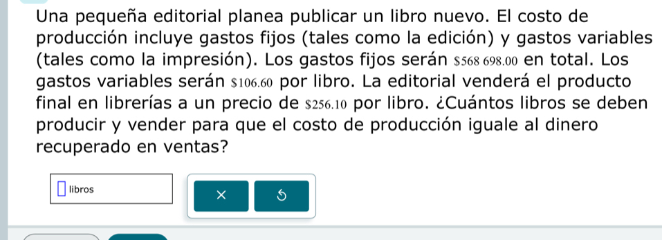 Una pequeña editorial planea publicar un libro nuevo. El costo de 
producción incluye gastos fijos (tales como la edición) y gastos variables 
(tales como la impresión). Los gastos fijos serán $568 698.00 en total. Los 
gastos variables serán $106.60 por libro. La editorial venderá el producto 
final en librerías a un precio de $256.10 por libro. ¿Cuántos libros se deben 
producir y vender para que el costo de producción iguale al dinero 
recuperado en ventas? 
libros × 5