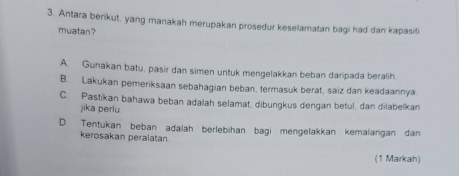 Antara berikut, yang manakah merupakan prosedur keselamatan bagi had dan kapasiti
muatan?
A. Gunakan batu, pasir dan simen untuk mengelakkan beban daripada beralih
B. Lakukan pemeriksaan sebahagian beban, termasuk berat, saiz dan keadaannya.
C. Pastikan bahawa beban adalah selamat, dibungkus dengan betul, dan dilabelkan
jika perlu.
D. Tentukan beban adalah berlebihan bagi mengelakkan kemalangan dan
kerosakan peralatan.
(1 Markah)