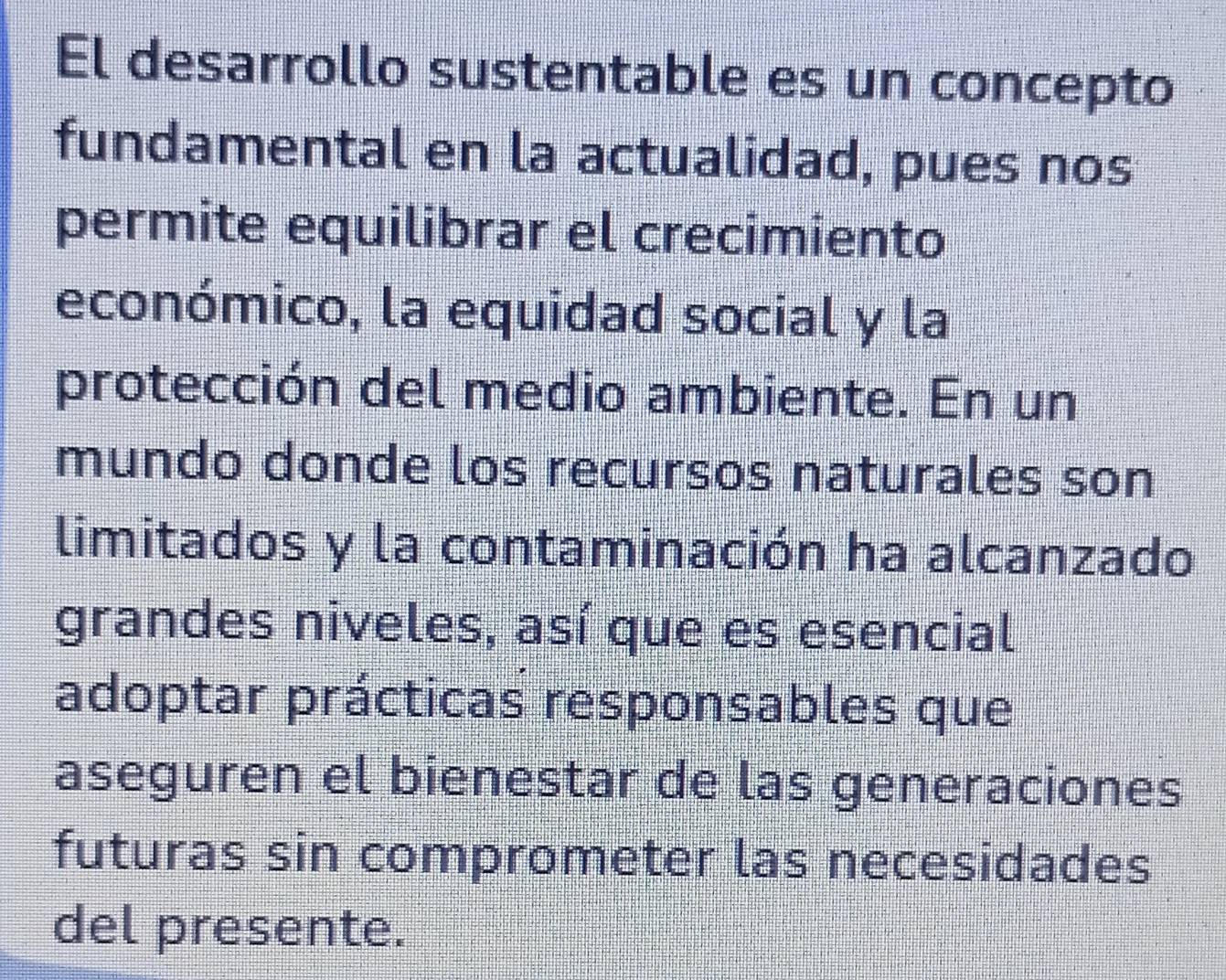 El desarrollo sustentable es un concepto 
fundamental en la actualidad, pues nos 
permite equilibrar el crecimiento 
económico, la equidad social y la 
protección del medio ambiente. En un 
mundo donde los recursos naturales son 
limitados y la contaminación ha alcanzado 
grandes niveles, así que es esencial 
adoptar prácticas responsables que 
aseguren el bienestar de las generaciones 
futuras sin comprometer las necesidades 
del presente.