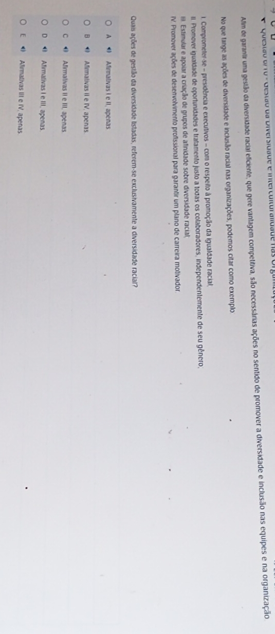Questão o/ 10 - Gestão da Diversidade e interculturalidade nas o
Afim de garantir uma gestão da diversidade racial eficiente, que gere vantagem competitiva, são necessárias ações no sentido de promover a diversidade e inclusão nas equipes e na organização
No que tange as ações de diversidade e inclusão racial nas organizações, podemos citar como exemplo
1. Comprometer-se - presidência e executivos - com o respeito à promoção da igualdade racial,
II. Promover igualdade de oportunidades e tratamento justo a todas os colaboradores, independentemente de seu gênero,
(I Estimular e apoiar a criação de grupos de afinidade sobre diversidade racial;
IV. Promover ações de desenvolvimento profissional para garantir um plano de carreira motivador.
Quais ações de gestão da diversidade listadas, referem-se exclusivamente a diversidade racial?
A Afirmalivas I e II, apenas
B Afirmativas II e IV, apenas.
C Afirmativas II e III, apenas
D ⑱ Afimativas I e III, apenas.
E Afirmalivas III e IV, apenas