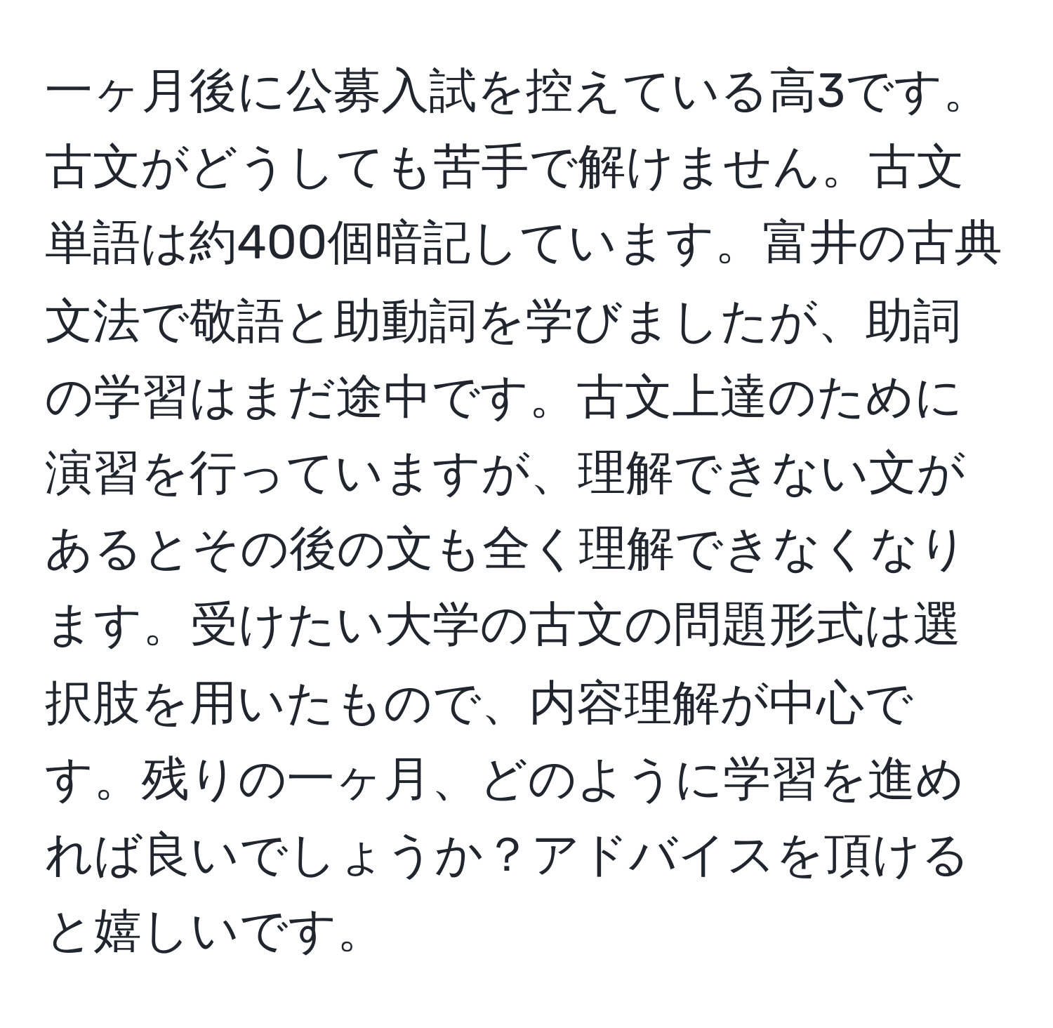 一ヶ月後に公募入試を控えている高3です。古文がどうしても苦手で解けません。古文単語は約400個暗記しています。富井の古典文法で敬語と助動詞を学びましたが、助詞の学習はまだ途中です。古文上達のために演習を行っていますが、理解できない文があるとその後の文も全く理解できなくなります。受けたい大学の古文の問題形式は選択肢を用いたもので、内容理解が中心です。残りの一ヶ月、どのように学習を進めれば良いでしょうか？アドバイスを頂けると嬉しいです。