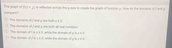 The graph of f(x)=sqrt(x) is reflected across the y-axis to create the graph of function g. How do the domains of f and g
compare?
The domains of fand g are both x≥ 0.
The domains of fand g are both all real numbers.
The domain of f is x≥ 0 , while the domain of g is x≤ 0.
The domain of fis x≤ 0 , while the domain of g is x≥ 0.