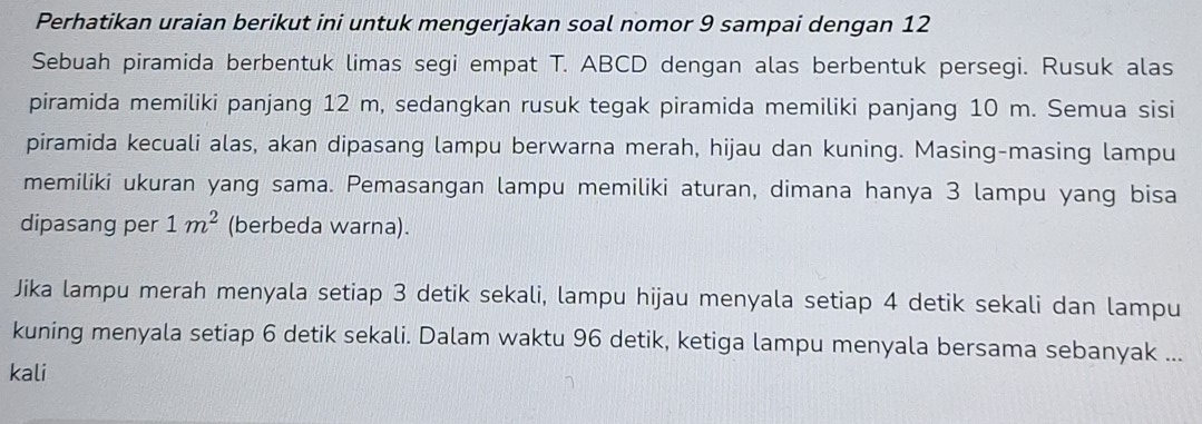 Perhatikan uraian berikut ini untuk mengerjakan soal nomor 9 sampai dengan 12
Sebuah piramida berbentuk limas segi empat T. ABCD dengan alas berbentuk persegi. Rusuk alas 
piramida memiliki panjang 12 m, sedangkan rusuk tegak piramida memiliki panjang 10 m. Semua sisi 
piramida kecuali alas, akan dipasang lampu berwarna merah, hijau dan kuning. Masing-masing lampu 
memiliki ukuran yang sama. Pemasangan lampu memiliki aturan, dimana hanya 3 lampu yang bisa 
dipasang per 1m^2 (berbeda warna). 
Jika lampu merah menyala setiap 3 detik sekali, lampu hijau menyala setiap 4 detik sekali dan lampu 
kuning menyala setiap 6 detik sekali. Dalam waktu 96 detik, ketiga lampu menyala bersama sebanyak ... 
kali