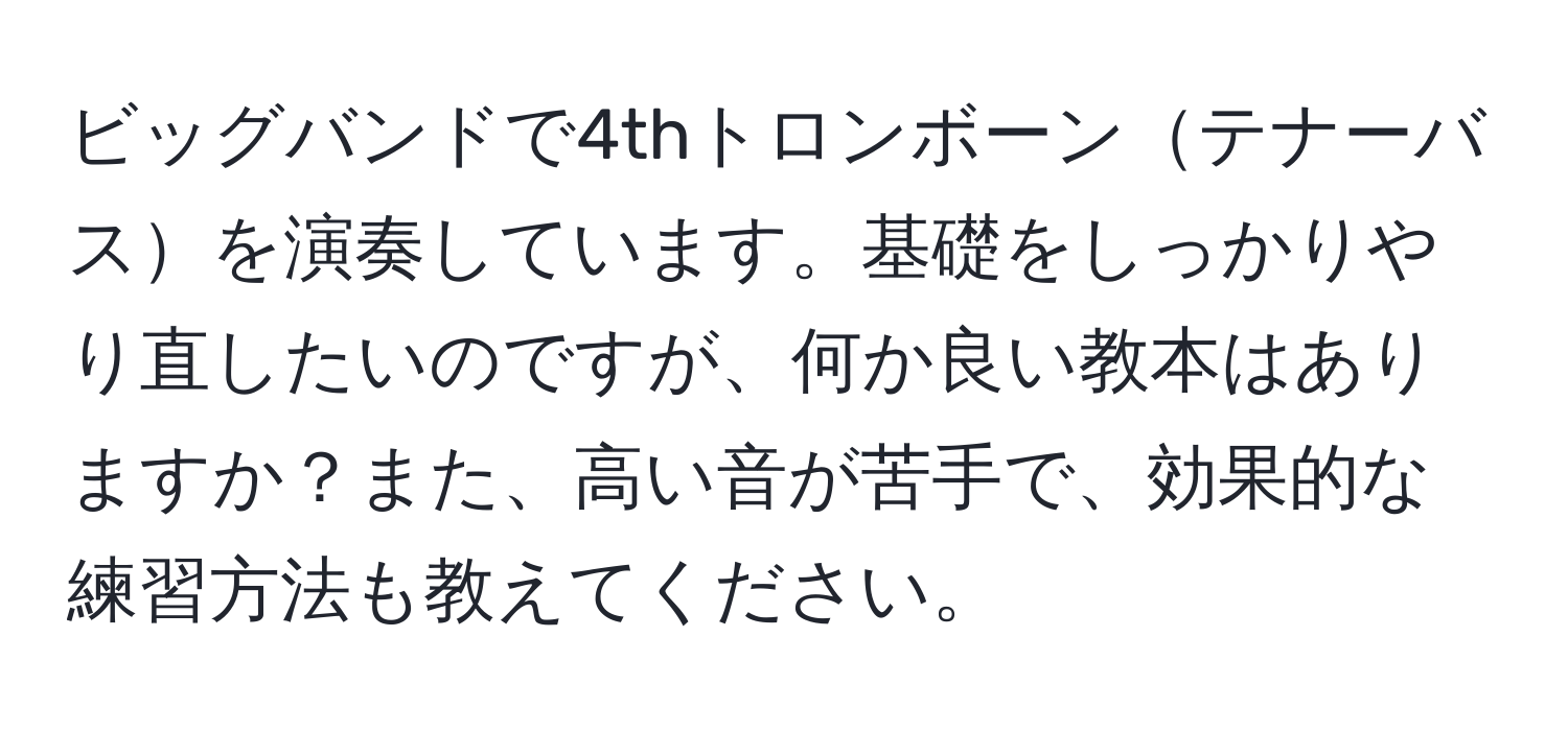 ビッグバンドで4thトロンボーンテナーバスを演奏しています。基礎をしっかりやり直したいのですが、何か良い教本はありますか？また、高い音が苦手で、効果的な練習方法も教えてください。