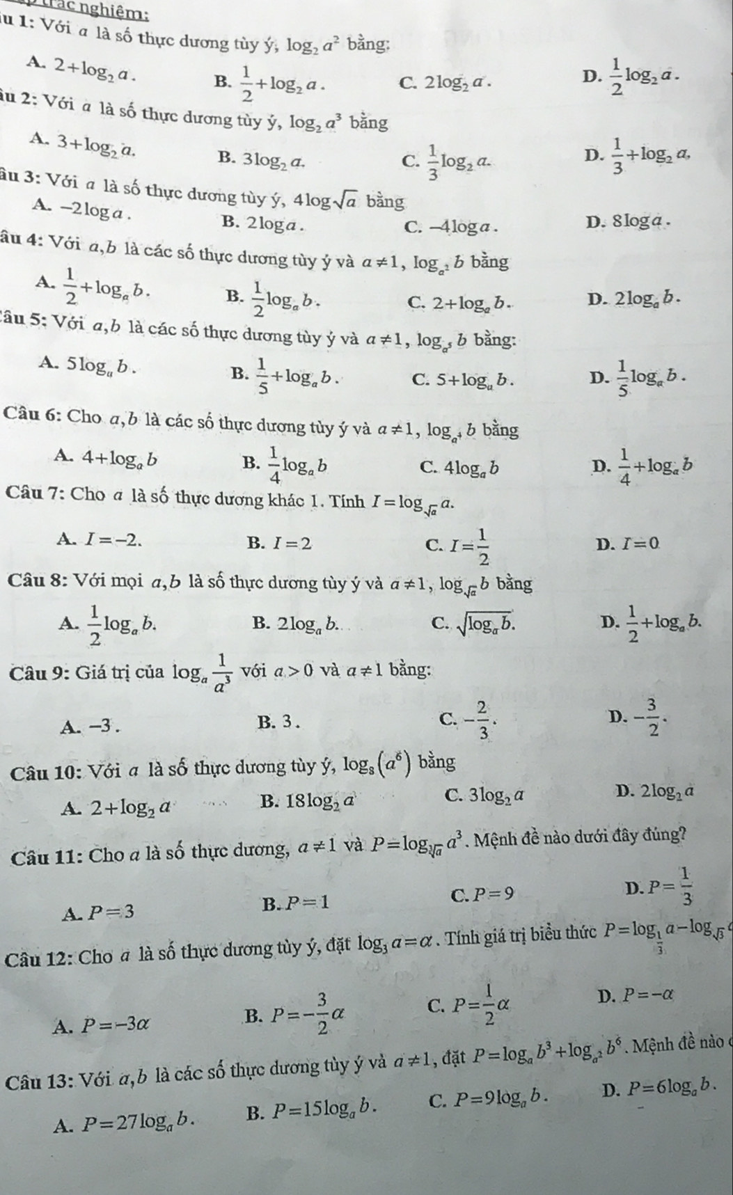 trác nghiệm:
lu 1: Với a là số thực dương tùy ý, log _2a^2 bằng:
A. 2+log _2a. B.  1/2 +log _2a.  1/2 log _2a.
C. 2log _2a.
D.
iu 2: Với à là số thực dương tùy y,log _2a^3 bhat ang
A. 3+log _2a.
B. 3log _2a. C.  1/3 log _2a.  1/3 +log _2a,
D.
âu 3: Với # là số thực dương tùy ý ,4log sqrt(a) bàng
A. -2 log a .
B. 2 loga . C. -4 loga. D. 8 log a .
âu 4: Với a,b là các số thực dương tùy ý và a!= 1,log _a^2b bằng
A.  1/2 +log _ab. B.  1/2 log _ab.
D.
C. 2+log _ab 2log _ab.
Cầu 5: Với a,b là các số thực dương tùy ý và a!= 1,log _a^5b bằng:
A. 5log _ab.
B.  1/5 +log _ab. C. 5+log _ab. D.  1/5 log _ab.
Câu 6: Cho a, b là các số thực dương tủy ý và a!= 1,log _a^+b bằng
A. 4+log _ab
B.  1/4 log _ab  1/4 +log _ab
C. 4log _ab D.
Câu 7: Cho # là số thực dương khác 1. Tính I=log _sqrt(a)a.
A. I=-2. B. I=2 C. I= 1/2 
D. I=0
Câu 8: Với mọi a,b là số thực dương tùy ý và a!= 1, log _sqrt(a)b bằng
A.  1/2 log _ab. sqrt(log _a)b.  1/2 +log _ab.
B. 2log _ab. C. D.
Câu 9: Giá trị của log _a 1/a^3  với a>0 và a!= 1 bằng:
A. −3 . B.3 .
C. - 2/3 . - 3/2 .
D.
Câu 10: Với # là số thực dương tùy ý, log _8(a^6) bằng
A. 2+log _2a
C.
B. 18log _2a 3log _2a
D. 2log _2a
Câu 11: Cho a là số thực dương, a!= 1 và P=log _sqrt[3](a)a^3. Mệnh đề nào dưới đây đúng?
A. P=3
B. P=1 C. P=9 D. P= 1/3 
Câu 12: Cho # là số thực dương tùy ý, đặt log _3a=alpha. Tính giá trị biểu thức P=log _ 1/3 a-log _sqrt(3)a
C. P= 1/2 alpha
A. P=-3alpha
B. P=- 3/2 alpha
D. P=-alpha
Câu 13: Với a,b là các số thực dương tùy ý và a!= 1 , đặt P=log _ab^3+log _a^2b^6. Mệnh đề nào c
A. P=27log _ab. B. P=15log _ab. C. P=9log _ab. D. P=6log _ab.