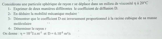 Considérons une particule sphérique de rayon r se déplace dans un milieu de viscosité η à 20°C
1- Exprimer de deux manières différentes le coefficient de diffusion D. 
2- En déduire la mobilité mécanique molaire ' 
3- Démontrer que le coefficient D est inversement proportionnel à la racine cubique de sa masse 
moléculaire 
4- Déterminer le rayon r
On donne : eta =10^(-5)J.s.m^(-3) et D=6.10^(-8)m^2/s