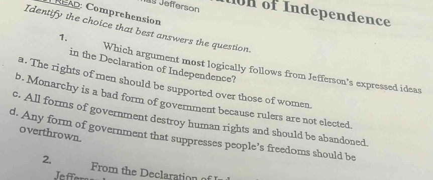 Iug Jefferson 1on of Independence
PREAD: Comprehension
Identify the choice that best answers the question.
1.
in the Declaration of Independence?
Which argument most logically follows from Jefferson’s expressed ideas
a. The rights of men should be supported over those of women.
b. Monarchy is a bad form of government because rulers are not elected
c. All forms of government destroy human rights and should be abandoned
overthrown.
d. Any form of government that suppresses people’s freedoms should be
2. From the Declaration of I