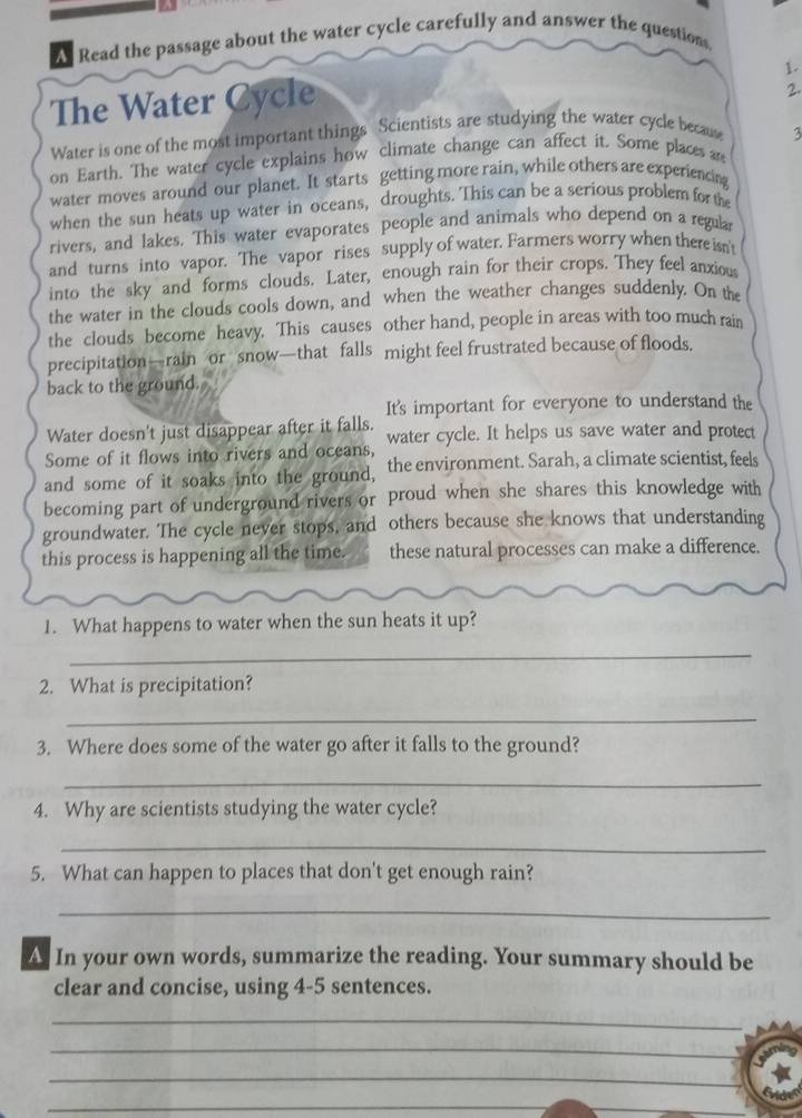 A Read the passage about the water cycle carefully and answer the questions. 
1. 
The Water Cycle 
2. 
Water is one of the most important things Scientists are studying the water cycle because 
on Earth. The water cycle explains how climate change can affect it. Some places ar 3
water moves around our planet. It starts getting more rain, while others are experiencing 
when the sun heats up water in oceans, droughts. This can be a serious problem for the 
rivers, and lakes. This water evaporates people and animals who depend on a regula 
and turns into vapor. The vapor rises supply of water. Farmers worry when there isn't 
into the sky and forms clouds. Later, enough rain for their crops. They feel anxious 
the water in the clouds cools down, and when the weather changes suddenly. On the 
the clouds become heavy. This causes other hand, people in areas with too much rain 
precipitation—rain or snow—that falls might feel frustrated because of floods. 
back to the ground. 
It's important for everyone to understand the 
Water doesn't just disappear after it falls. 
Some of it flows into rivers and oceans, water cycle. It helps us save water and protect 
and some of it soaks into the ground, the environment. Sarah, a climate scientist, feels 
becoming part of underground rivers or proud when she shares this knowledge with 
groundwater. The cycle never stops, and others because she knows that understanding 
this process is happening all the time. these natural processes can make a difference. 
1. What happens to water when the sun heats it up? 
_ 
2. What is precipitation? 
_ 
3. Where does some of the water go after it falls to the ground? 
_ 
4. Why are scientists studying the water cycle? 
_ 
5. What can happen to places that don't get enough rain? 
_ 
A. In your own words, summarize the reading. Your summary should be 
clear and concise, using 4-5 sentences. 
_ 
_ 
_ 
_ 
_