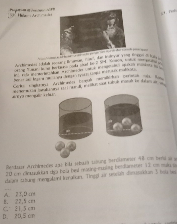 Pengayaan &t Persiapan ASPD
35 Hukum Archimedes
37. Perh
httpx://umx.ac.kl/hu peneragr
Archimedes adalah seorang Ilmuwan, filsuf, dan insitinggal d lu 
orang Yunani kuno berkuasa pada abad ke- 2 SM. Konon, untuk menge la 
ini, raja memerintahkan Archimedes untuk mengetahui apakah mahk o t i 
benar asli logam mullanya dengan syarat tanpa merusak mahkota.
Cerita singkatnya Archimedes banyak memikirkan perintan raja. Ko
menemukan jawabannya saat mandi, melihat saat tubuh masuk ke dalam a 
airnya mengalir keluar.
air
Berdasar Archimedes apa bila sebuah tabung berdiameter 48 cm bersi air
20 cm dimasukkan tiga bola besi masing-masing berdiameter 12 cm maka to
dalam tabung mengalami kenaikan. Tinggi air setelah dimasukkan 3 bola besi
_…
A. 23,0 cm
B. 22,5 cm
C. 21,5 cm
D. 20,5 cm