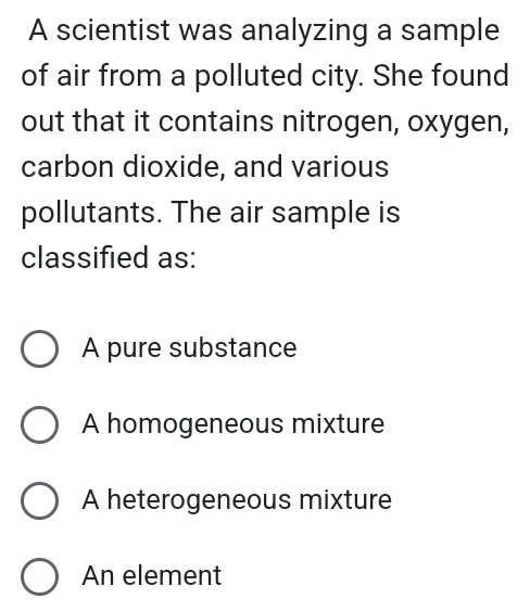 A scientist was analyzing a sample
of air from a polluted city. She found
out that it contains nitrogen, oxygen,
carbon dioxide, and various
pollutants. The air sample is
classified as:
A pure substance
A homogeneous mixture
A heterogeneous mixture
An element