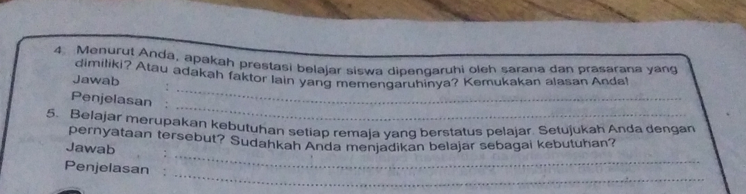 Menurut Anda, apakah prestasi belajar siswa dipengaruhi oleh sarana dan prasarana yang 
_ 
dimiliki? Atau adakah faktor lain yang memengaruhinya? Kemukakan alasan Anda! 
Jawab 
_ 
Penjelasan : 
5. Belajar merupakan kebutuhan setiap remaja yang berstatus pelajar. Setujukah Anda dengan 
_ 
pernyataan tersebut? Sudahkah Anda menjadikan belajar sebagai kebutuhan? 
Jawab 
_ 
Penjelasan