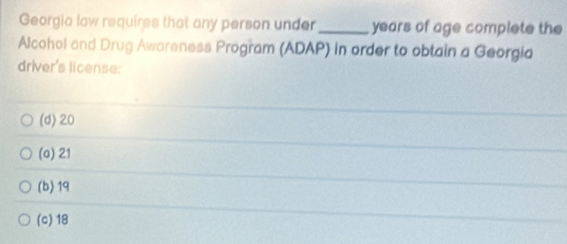 Georgia law requires that any person under_ years of age complete the
Alcohol and Drug Awareness Program (ADAP) in order to obtain a Georgia
driver's license:
(d) 20
(a) 21
(b) 19
(c) 18