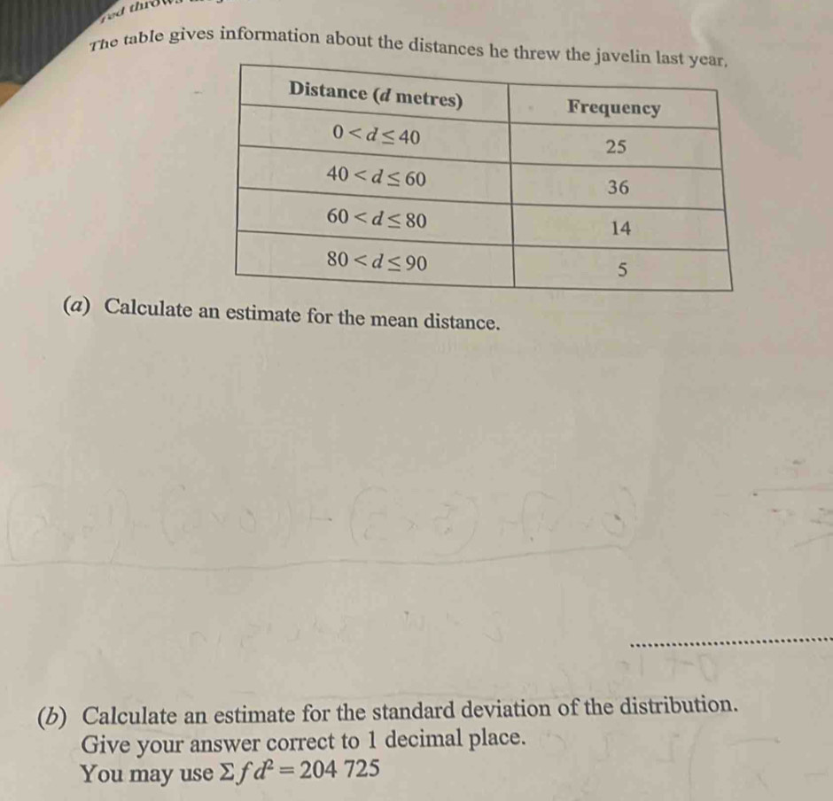 The table gives information about the distances he th
(a) Calculate an estimate for the mean distance.
(b) Calculate an estimate for the standard deviation of the distribution.
Give your answer correct to 1 decimal place.
You may use Σf d^2=204725