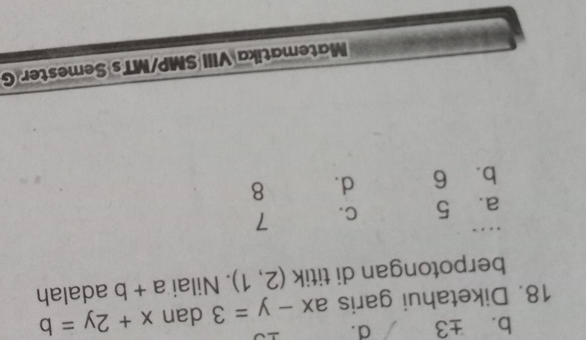 b. ± 3
d.
18. Diketahui garis ax-y=3 dan x+2y=b
berpotongan di titik (2,1). Nilai a+b adalah
a. 5 C.
7
b. 6
d.
8
Matematika VIII SMP/MTs Semester G