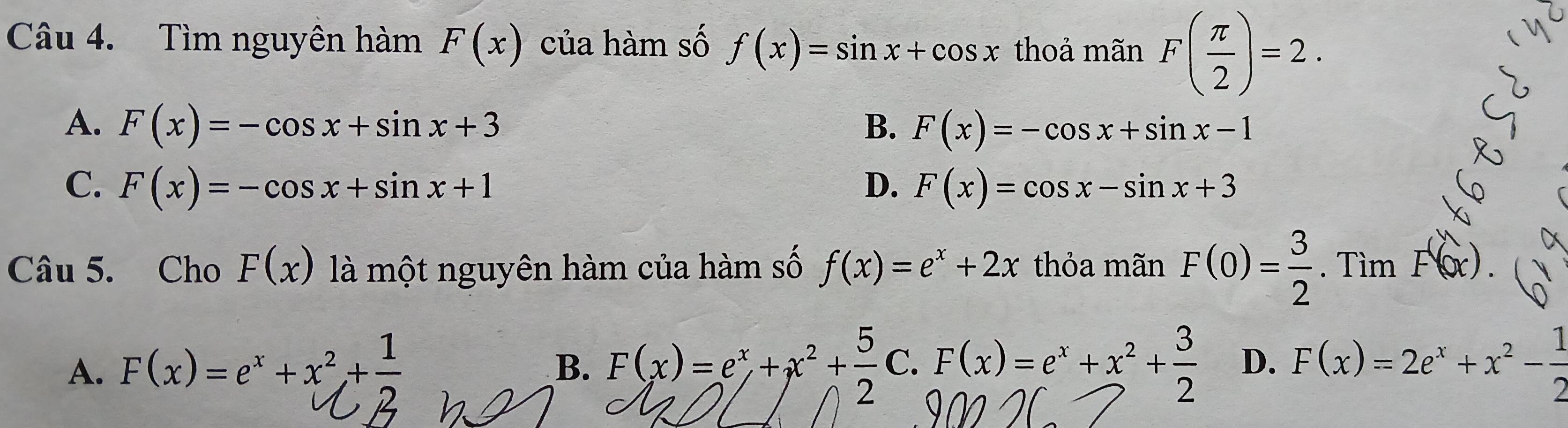 Tìm nguyên hàm F(x) của hàm số f(x)=sin x+cos x thoả mãn F( π /2 )=2.
A. F(x)=-cos x+sin x+3 F(x)=-cos x+sin x-1
B.
C. F(x)=-cos x+sin x+1 D. F(x)=cos x-sin x+3
Câu 5. Cho F(x) là một nguyên hàm của hàm số f(x)=e^x+2x thỏa mãn F(0)= 3/2 . Tìm F(x).
A. F(x)=e^x+x^2+ 1/2  F(x)=2e^x+x^2- 1/2 
B. F(x)=e^x+x^2+ 5/2 C.F(x)=e^x+x^2+ 3/2  D.