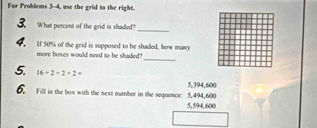 For Problems 3-4, use the grid to the right.
3. What percent of the grid is shaded?_
4. If 50% of the grid is supposed to be shaded, how many
_
more boxes would need to be shaded?
5. 16/ 2/ 2/ 2=
5,394,600
6. Fill in the box with the next number in the sequence: 5,494,600

5,594,600