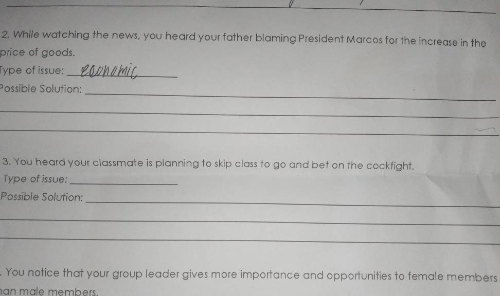 While watching the news, you heard your father blaming President Marcos for the increase in the 
price of goods. 
Type of issue: 
_ 
Possible Solution: 
_ 
_ 
_ 
3. You heard your classmate is planning to skip class to go and bet on the cockfight. 
Type of issue:_ 
_ 
Possible Solution: 
_ 
_ 
. You notice that your group leader gives more importance and opportunities to female members 
an mäle members.